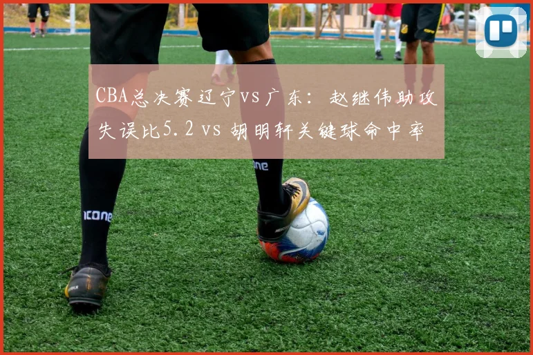 CBA总决赛辽宁vs广东：赵继伟助攻失误比5.2 vs 胡明轩关键球命中率56%