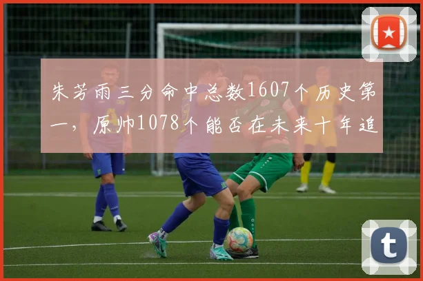朱芳雨三分命中总数1607个历史第一,原帅1078个能否在未来十年追赶?