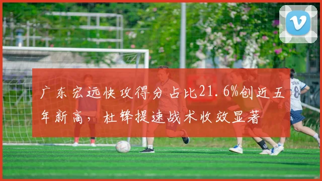 广东宏远快攻得分占比21.6%创近五年新高，杜锋提速战术收效显著