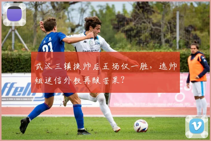 武汉三镇换帅后五场仅一胜，选帅组迷信外教再酿苦果？