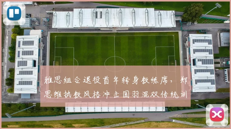雅思组合退役首年转身教练席，郑思维执教风格冲击国羽混双传统训练模式