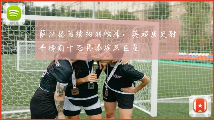 萨拉赫若续约利物浦，英超历史射手榜前十恐再添埃及巨星
