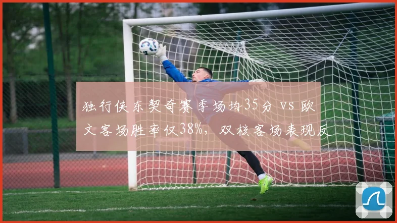 独行侠东契奇赛季场均35分 vs 欧文客场胜率仅38%，双核客场表现反差阻碍排名